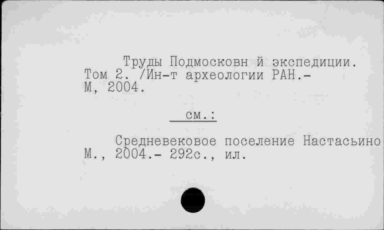 ﻿Труды Подмосковн й экспедиции. Том 2. /Ин-т археологии РАН.-М, 2004.
см. :
Средневековое поселение Настасьино М. , 2004.- 292с., ил.